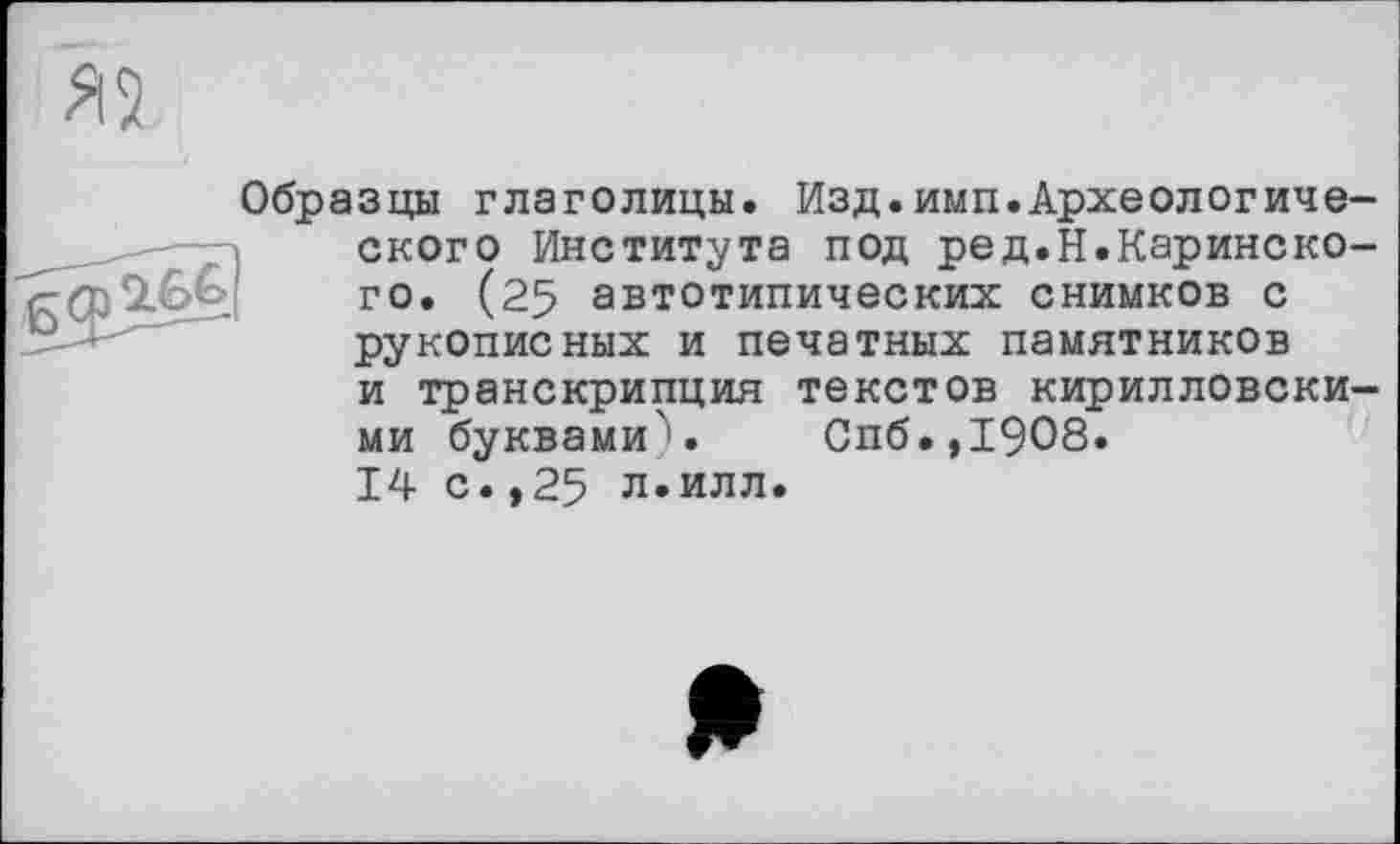 ﻿Образцы глаголицы. Изд.имп.Археологического Института под ред.Н.Каринско-го. (25 автотипических снимков с рукописных и печатных памятников и транскрипция текстов кирилловскими буквами). Спб.,1908. 14 с.,25 л.илл.